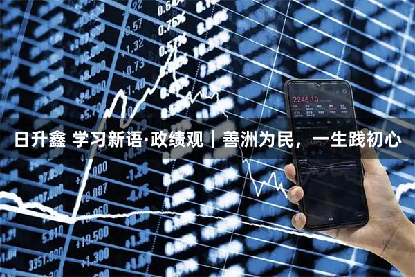 日升鑫 学习新语·政绩观｜善洲为民，一生践初心