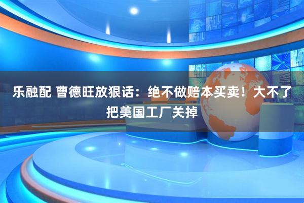 乐融配 曹德旺放狠话：绝不做赔本买卖！大不了把美国工厂关掉