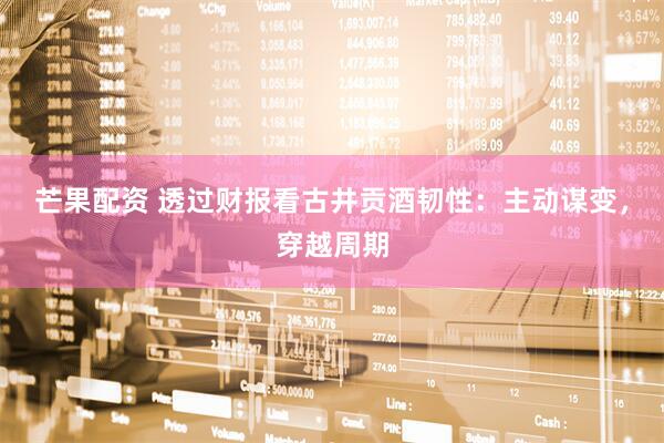 芒果配资 透过财报看古井贡酒韧性：主动谋变，穿越周期